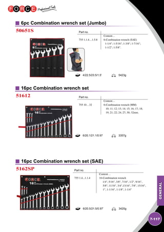 GENERAL
7-117
6pc Combination wrench set (Jumbo)
16pc Combination wrench set
50651S
51612
Part no.		
	 Content…
755 1.1.4…1.5.8	 6-Combination wrench (SAE)
	 1-1/4; 1-5/16; 1-3/8; 1-7/16; 	
	 1-1/2; 1-5/8.
Part no.		
	 Content…
755 10…32	 6-Combination wrench (MM)
	 10; 11; 12; 13; 14; 15; 16; 17; 18;
	 19; 21; 22; 24; 27; 30; 32mm.
4/22.5/23.5/1.5' 5423g
6/20.1/21.1/0.97 3357g
16pc Combination wrench set (SAE)
5162SP Part no.		
	 Content…
755 1.4...1.1.4	 16-Combination wrench
	 1/4, 5/16, 3/8, 7/16, 1/2, 9/16,
5/8, 11/16, 3/4,13/16, 7/8, 15/16,
1, 1-1/16, 1-1/8, 1-1/4
6/20.5/21.5/0.97’ 3420g
 