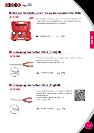ENGINE
1-13
Common rail injector, return flow pressure measurement tester
912G8 •For testing the return flow pressure from common rail injectors of
Bosch, VDO/Siemens  Delphi engine system. Suitable for testing
the condition of a piezo pass or fail statement.
10/12.6/13.6/1.9' 1260g
Glow-plug connector pliers (Straight)
Glow-plug connector pliers (Angled)
9G1001
9G1002
• Designed to remove hard-to-reach glow plug connectors, without
damage on the latest diesel engines.
• Applicable: BENZ, BMW, VW, Audi… etc.
• Special angle designed to remove stubborn and hardly
accessible glow plug connectors installed on the latest-
generation engines.
• Applicable: BENZ, BMW, VW, Audi… etc.
• Version angled at 90°
36/10.0/11.0/2.05’ 277g
36/10.0/11.0/1.19’ 277g
 