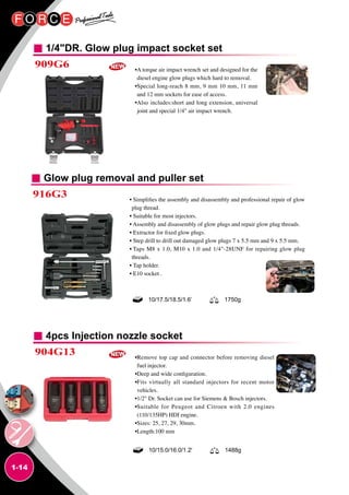 1-14
1/4DR. Glow plug impact socket set
4pcs Injection nozzle socket
909G6
904G13
•A torque air impact wrench set and designed for the
diesel engine glow plugs which hard to removal.
•Special long-reach 8 mm, 9 mm 10 mm, 11 mm
and 12 mm sockets for ease of access.
•Also includes:short and long extension, universal
joint and special 1/4 air impact wrench.
•Remove top cap and connector before removing diesel
fuel injector.
•Deep and wide configuration.
•Fits virtually all standard injectors for recent motor
vehicles.
•1/2 Dr. Socket can use for Siemens  Bosch injectors.
•Suitable for Peugeot and Citroen with 2.0 engines
(110/135HP) HDI engine.
•Sizes: 25, 27, 29, 30mm.
•Length:100 mm
10/15.0/16.0/1.2' 1488g
Glow plug removal and puller set
916G3 • Simplifies the assembly and disassembly and professional repair of glow
plug thread.
• Suitable for most injectors.
• Assembly and disassembly of glow plugs and repair glow plug threads.
• Extractor for fixed glow plugs.
• Step drill to drill out damaged glow plugs 7 x 5.5 mm and 9 x 5.5 mm.
• Taps M8 x 1.0, M10 x 1.0 and 1/4-28UNF for repairing glow plug
threads.
• Tap holder.
• E10 socket .
10/17.5/18.5/1.6’ 1750g
 