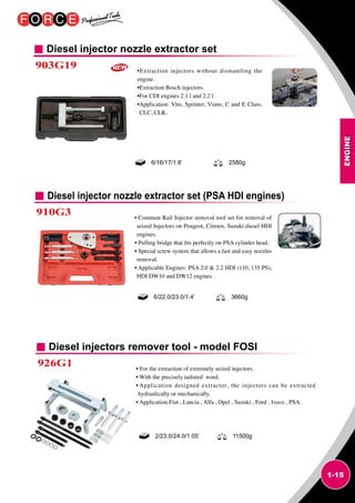 ENGINE
1-15
Diesel injector nozzle extractor set
903G19 •Extraction injectors without dismantling the
engine.
•Extraction Bosch injectors.
•For CDI engines 2.1 l and 2.2 l.
•Application: Vito, Sprinter, Viano, C and E Class,
CLC, CLK.
6/16/17/1.8’ 2580g
Diesel injector nozzle extractor set (PSA HDI engines)
910G3 • Common Rail Injector removal tool set for removal of
seized Injectors on Peugeot, Citroen, Suzuki diesel HDI
engines.
• Pulling bridge that fits perfectly on PSA cylinder head.
• Special screw system that allows a fast and easy nozzles
removal.
• Applicable Engines: PSA 2.0  2.2 HDI (110, 135 PS),
HDI DW10 and DW12 engines .
6/22.0/23.0/1.4’ 3660g
Diesel injectors remover tool - model FOSI
926G1 • For the extraction of extremely seized injectors.
• With the precisely tailored word.
• Application designed extractor, the injectors can be extracted
hydraulically or mechanically.
• Application:Fiat , Lancia , Alfa , Opel , Suzuki , Ford , Iveco , PSA.
2/23.0/24.0/1.05’ 11500g
 