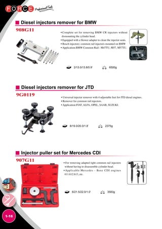 1-16
Diesel injectors remover for BMW
908G11 • Complete set for removing BMW CR injectors without
dismounting the cylinder head.
• Equipped with a blower adapter to clean the injector seats.
• Bosch injectors: common rail injectors mounted on BMW
• Application:BMW Common Rail : M47TU, M57, M57TU.
2/13.0/13.8/0.9’ 6500g
Diesel injectors remover for JTD
9G0119 • Universal injector remover with 4 adjustable feet for JTD diesel engines.
• Remover for common rail injectors.
• Application:FIAT, ALFA, OPEL, SAAB, SUZUKI.
8/19.0/20.0/1.8’ 2375g
Injector puller set for Mercedes CDI
907G11 • For removing adapted tight common rail injectors
without having to disassemble cylinder head.
• Applicable:Mercedes - Benz CDI engines
611.612.613, etc.
6/21.5/22.0/1.0’ 3583g
 