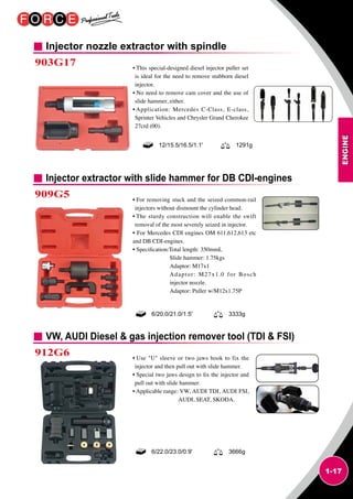 ENGINE
1-17
Injector nozzle extractor with spindle
903G17 • This special-designed diesel injector puller set
is ideal for the need to remove stubborn diesel
injector.
• No need to remove cam cover and the use of
slide hammer, either.
• Application: Mercedes C-Class, E-class,
Sprinter Vehicles and Chrysler Grand Cherokee
27crd (00).
12/15.5/16.5/1.1' 1291g
Injector extractor with slide hammer for DB CDI-engines
VW, AUDI Diesel  gas injection remover tool (TDI  FSI)
909G5
912G6
• For removing stuck and the seized common-rail
injectors without dismount the cylinder head.
• The sturdy construction will enable the swift
removal of the most severely seized in injector.
• For Mercedes CDI engines OM 611,612,613 etc
and DB CDI-engines.
• Specification:Total length: 350mmL
Slide hammer: 1.75kgs
Adaptor: M17x1
Adaptor: M27x1.0 for Bosch
injector nozzle.
Adaptor: Puller w/M12x1.75P
• Use U sleeve or two jaws hook to fix the
injector and then pull out with slide hammer.
• Special two jaws design to fix the injector and
pull out with slide hammer.
• Applicable range: VW, AUDI TDI, AUDI FSI,
AUDI, SEAT, SKODA.
6/20.0/21.0/1.5' 3333g
6/22.0/23.0/0.9' 3666g
 