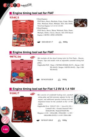 1-22
Engine timing tool set for FIAT
934G1 • Petrol Engines:
FIAT Brava, Bravo, Barchetta, Cargo, Coupe, Marea,
Palio, Weekend, Punto, Multipla, Stilo, ldea Doble,
Twin Cam Engines 1.2 1.4 1.6 1.8 16V.
• Diesel Engines:
FIAT Brava, Bravo, Marea/ Weekend, Palio, Punto,
Multipla, Doblo, Ulysse, Ducato, Stili JTD Diesel
Engines 1.9D/TD 1.9JTD 2.4TD/JTD.
5/23.4/24.4/1.7’ 4680g
Engine timing tool set for FIAT
Engine timing tool set for Fiat 1.2 8V  1.4 16V
907G16
910G7
•Kit includes all the diesel timing tools for Fiat Punto , Ducato,
Tempra, Tipo and models with an adjustable camshaft timing belt
pulley.
•Applicable:FIAT :Punto 1.7D/TD/CAT/EGR (96-97) , Ducato 1.9D/
TD (94-02) ,Tempra 1.9D/TD (94-02) , Tipo 1.9D/
TD (94-02)
•Kit consists of crankshaft locking tool, camshaft
setting plate and belt tensioner adjuster for the 1.2
engine, and additional sprocket locking tool and
alignment fixture for the camshaft on the 1.4 WT
engine.
•Applicable:New 500(07-08) / Idea(04-08) /
Linda(07-08) / Grande Punto(07-08) /
Doblo(05-08) / Panda EV02(05-08)
•Engines:1.2 8V / 169A4.000, 199A4.000 / 1.2 8V /
188A4.000 (EVO2) /1.4 16V /350A1.000
10/14.0/15.0/0.9' 1400g
10/10.0/11.0/0.8' 1000g
 