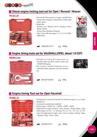 ENGINE
1-23
Diesel engine locking tool set for Opel / Renault / Nissan
Engine timing tools set for VAUXHALL/OPEL diesel 1.9 CDTI
Engine timing Tool set for Opel /Vauxhall
905G16
920G2
• Prevent the belt tensioner of engine camshaft from
turning when changing a timing belt or during other
engine repairs.
• Applicable:
Renault: Clic, Megane, Scenic, Kangoo, Trafic,
Master (99-04).
Nissan: Micra, Kubistar, Primastar.
Opel: Vivaro, Movano engine:1.5, 1.9, 2.2, 2.5 DCI.
(K9K G9U).
• Suitable for timing belt replacement on
Vauxhall/ Opel and Saab vehicles fitted with
1.9CDTi/TiD engines.
• Kit contains camshaft alignment screws,
crankshaft pulley alignment tool and tensioner
pin.
• Changing the timing belt Suitable for identical engines in e.g: Saab,
Renault, etc.
• Locking the camshaft and crankshaft.
• Diesel engine 1.3CDTi 16V , 1.9CDTi , 2.0DTi , 2.2DTi
• Application for Agila, Combo-C, Corsa, Frontera , Omega, Sintra , Tigra
Petrol engine 1.0 12V / 1.2 16V(since 97) 1.4 / 1.6 / 1.8 / 2.0 / 2.2 16V
(since 95) Application for Agila , Astra , Corsa , Frontera , Omega , Sintra
, Speedster, Tigra , Vectra , Zatira
10/20.4/21.0/1.4’ 2040g
20/13.4/14.0/0.9’ 670g
5/19.0/21.5/1.7’ 3800g
911G5
 