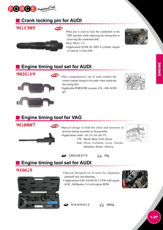 ENGINE
1-27
Crank locking pin for AUDI
Engine timing tool set for AUDI
Engine timing tool for VAG
9G1305
902G19
9G0807
•This pin is used to lock the crankshaft at the
TDC position while replacing the timing belt or
removing the crankshaft bolt.
•Size: M14 x 1.5
•Application:AUDI A6 2005 6 cylinder engine
2.4 liter  3.2 liter FSI
•This comprehensive set of tools enables the
correct engine timing to be made when replacing
the timing belt.
•Applicable:PORSCHE cayenne 4.5L, 4.8L AUDI
Q7.
•Special design to hold the chain and tensioner in
position during assembly an disassembly.
•Applications:Audi - A3, S3, A4, A6, TT,
VW - Beetle, Bora, Golf, Passat
Seat - lbiza, Cordoba, Leon, Toledo,
Alhambra, Skoda - Octavia,
100/5.5/6.5/1.6' 55g
Engine timing tool set for AUDI
910G5 • Special designed set of tools for alignment
camshaft lock and adjusting.
• Applications:VAG A4/A6/A8 3.2 FSI with engine
AUK , A6/Quattro 2.4 with engine BDW.
5/14.0/15.0/1.2’ 2800g
 