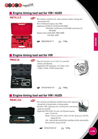 ENGINE
1-29
Engine timing tool set for VW / AUDI
Engine timing tool set for VW
Engine timing tool set for VW / AUDI
907G13
906G6
904G16
•Kit includes camshaft tools, chain tensioner retainer, locking pins
and tensioner bolt.
•For 2.0 FSI petrol engines since 2003.
•Application:AUDI:A3 2.0 FSI and FSI SOHC
VW:GOLF 2.0 FSI and 2.0 FSI SOHC and Touran 2.0
FSI SOHC
•Engine Codes:AUDI:AWA, BHD, BMB
VW:AWA, AXW
•Special designed set of tools for camshaft
locking, and adjusting.
•Applicable:VW-Transporter, LT, Crafter 2.4D,
2.5SDI, 2.5TDI, 2.5TDI Common Rail
•For checking and adjusting camshaft timing when replacing
timing belts or timing chains, or during repairs.
•Includes TDC adjusting tool, Locking bolt, and Setting
gauge for camshaft
•Applicable:VW-AUDI 1.4L and 1.6L FSI petrol engines:
Audi - A3 (03-10)
Skoda – Ocatvia (04-09), Fabia (07-09), Roomster (06-09),
Superb (09-10)
VW – Polo (02-08), Golf (03-09), Golf Plus (05-09), Jetta (06-09),
Passat (05-09), Touran (03-09).
20/22.0/23.0/1.7' 1100g
10/15.0/16.0/1.31' 1500g
10/12.0/13.0/1.2' 1200g
 