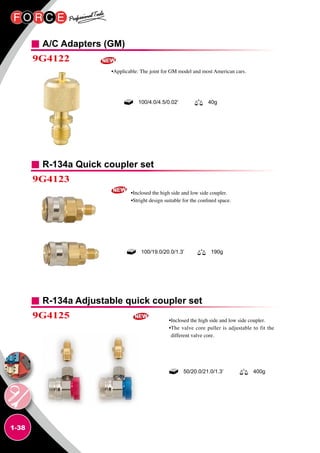 1-38
A/C Adapters (GM)
R-134a Quick coupler set
R-134a Adjustable quick coupler set
9G4122
9G4123
9G4125
•Applicable: The joint for GM model and most American cars.
•Inclosed the high side and low side coupler.
•Stright design suitable for the confined space.
•Inclosed the high side and low side coupler.
•The valve core puller is adjustable to fit the
different valve core.
100/4.0/4.5/0.02’ 40g
100/19.0/20.0/1.3’ 190g
50/20.0/21.0/1.3’ 400g
 
