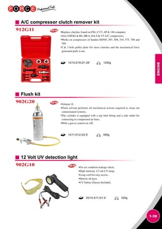 ENGINE
1-39
A/C compressor clutch remover kit
Flush kit
12 Volt UV detection light
912G11
902G20
902G10
•Replace clutches found on FS6, C171, 6P  148 computer.
•Also GM R4  R6, HR-6, DA-6  V5 A/C compressors.
•Works on compressors of Sanden SD505, 507, 508, 510, 575, 708 and
709.
•2  3 hole puller plate fits most clutches and the mechanical force
generated pulls it out.
•Volume:1L
•Flush solvent performs all mechanical actions required to clean out
contaminated systems.
•The cylinder is equipped with a top inlet fitting and a side outlet for
connecting to compressed air lines.
•With a gun to control on /off.
•For air condition leakage check.
•High intensity 12 volt UV lamp.
•Long cord for easy access .
•Detects all dyes.
•UV Safety Glasses Included.
12/15.0/16.0/1.28' 1250g
12/11.0/12.0/2.6’ 695g
20/10.4/11.0/1.9’ 520g
 