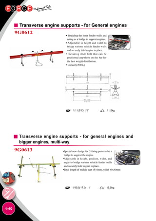 1-40
Transverse engine supports - for General engines
9G0612
• Stradding the inner fender walls and
acting as a bridge to support engines.
• Adjustable in height and width to
bridge various vehicle fender walls
and securely hold engine in place.
• Including slide bolt that can be
positioned anywhere on the bar for
the best weight distribution.
• Capacity:500 kg
•Special new design for 5 fixing point to be a
bridge to support the engine.
•Adjustable in height, position, width, and
angle to bridge various vehicle fender walls
and securely hold engine in place.
•Total length of middle part 1510mm, width 40x40mm
1/11.5/13.1/1’ 11.5kg
Transverse engine supports - for general engines and
bigger engines, multi-way
9G0613
1/15.5/17.0/1.1’ 15.5kg
 