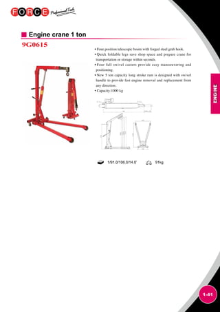ENGINE
1-41
Engine crane 1 ton
9G0615
• Four position telescopic boom with forged steel grab hook.
• Quick foldable legs save shop space and prepare crane for
transportation or storage within seconds.
• Four full swivel casters provide easy manoeuvering and
positioning.
• New 5 ton capacity long stroke ram is designed with swivel
handle to provide fast engine removal and replacement from
any direction.
• Capacity:1000 kg
1/91.0/106.0/14.0’ 91kg
 
 