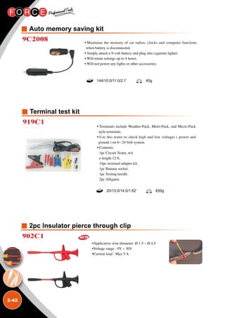 2-42
Auto memory saving kit
2pc Insulator pierce through clip
9C2008
902C1
• Maintains the memory of car radios, clocks and computer functions
when battery is disconnected.
• Simply attach a 9-volt battery and plug into cigarette lighter.
• Will retain settings up to 4 hours.
• Will not power any lights or other accessories.
•Applicative wire diameter: Ø 1.5 ~ Ø 4.5
•Voltage range : 0V ~ 30V
•Current load : Max 5 A
144/10.0/11.0/2.1’ 40g
Terminal test kit
919C1
• Terminals include Weather-Pack, Metri-Pack, and Micro-Pack
style terminals.
• Use this tester to check high and low voltages ( power and
ground ) on 6~ 24 Volt system.
• Contents:
1pc Circuit Tester, wir
e length 12 ft.
14pc terminal adapter kit.
1pc Banana socket.
1pc Testing needle.
2pc Alligator.
20/13.0/14.0/1.62’ 650g
 
