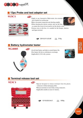 2-43
Battery hydrometer tester
Terminal release tool set
13pc Probe and test adaptor set
9G4005
923C1
913C1
•Avoid dead battery and help to extend battery life.
•Test battery life hot or cold detects overcharge.
•Applicable.6.12.24 volts systems.
•Special designed to release terminals from the plastic
connectors without damaging either.
•Release terminals on most body wiring connectors.
•Applicable:suitable on most of vehicles.
•Apply to any Automotive Multi-meter, the extended
line of probe for oscilloscope.
•More convenient connection and checking rapidly.
•When checking the electric current, only use the lines
to connect the circuit, do not need to cut the electric wires.
•Various wires in this box, it is suitable for the Europe, America
and Japan terminal.
20/10.3/11.3/3.06' 515g
12/19.0/20.0/4.0' 1583g
 