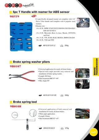 3-47
5pc T Handle with reamer for ABS sensor
905T9
• A specifically designed reamer set complete with 1/4
Drive T-bar handle and complete with 4 popular sized
reamers.
• Reamer size:
14 x 42.5L BMW E38/E39/E52/E60/E61/E63/E64/E65/
E66/ E67/E70/E71
15 x 33.5L Mercedes Benz A-class, Mazda ,TOYOTA
and Ford
18 x 31.5L VW, AUDI, SEAT, SKODA, BMW E36+E46
18 x 42.5L VAG and NFZ
48/12.0/13.0/1.2’ 250g
Brake spring washer pliers
9B0107
• Universal application for nearly all drum brakes.
• Special neck angle provides easy removal and
installation of brake spring washer.
• Length:180.5mm.
• Heat treatment:HRC43°~46°.
• Max Angle:50°.
40/10.0/11.0/1.05’ 250g
Brake spring tool
9B0108
• Universal application of both removal and
installation for nearly all drum brakes.
• Wide angle application.
• Length:310mm.
• Heat treatment:HRC42°~45°.
20/9.5/10.5/2.0’ 375g
 