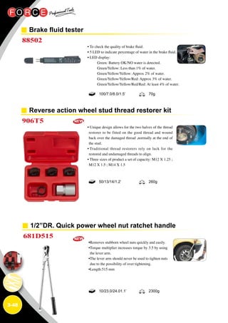 3-48
Brake fluid tester
Reverse action wheel stud thread restorer kit
1/2”DR. Quick power wheel nut ratchet handle
88502
906T5
681D515
• To check the quality of brake fluid.
• 5 LED to indicate percentage of water in the brake fluid.
• LED display:
Green: Battery OK/NO water is detected.
Green/Yellow: Less than 1% of water.
Green/Yellow/Yellow: Approx 2% of water.
Green/Yellow/Yellow/Red: Approx 3% of water.
Green/Yellow/Yellow/Red/Red: At least 4% of water.
• Unique design allows for the two halves of the thread
restorer to be fitted on the good thread and wound
back over the damaged thread ,normally at the end of
the stud.
• Traditional thread restorers rely on luck for the
restored and undamaged threads to align.
• Three sizes of product a set of capacity: M12 X 1.25 ;
M12 X 1.5 ; M14 X 1.5
•Removes stubborn wheel nuts quickly and easily.
•Torque multiplier increases torque by 3.5 by using
the lever arm.
•The lever arm should never be used to tighten nuts
due to the possibility of over tightening.
•Length:515 mm
100/7.0/8.0/1.5’ 70g
50/13/14/1.2’ 260g
10/23.0/24.01.1’ 2300g
 