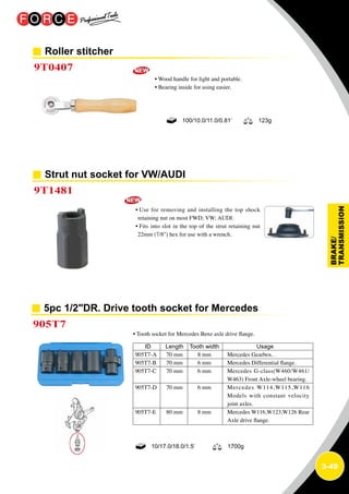 3-49
Roller stitcher
Strut nut socket for VW/AUDI
9T0407
9T1481
• Wood handle for light and portable.
• Bearing inside for using easier.
• Use for removing and installing the top shock
retaining nut on most FWD; VW; AUDI.
• Fits into slot in the top of the strut retaining nut
22mm (7/8) hex for use with a wrench.
100/10.0/11.0/0.81’ 123g
5pc 1/2DR. Drive tooth socket for Mercedes
905T7
• Tooth socket for Mercedes Benz axle drive flange.
ID	 Length	 Tooth width	 Usage
905T7-A	 70 mm	 8 mm	 Mercedes Gearbox.
905T7-B	 70 mm	 6 mm	 Mercedes Differential flange.
905T7-C	 70 mm	 6 mm	Mercedes G-class(W460/W461/
W463) Front Axle-wheel bearing.
905T7-D	 70 mm	 6 mm	Mercedes W114,W115,W116
Models with constant velocity
joint axles.
905T7-E	 80 mm	 8 mm	Mercedes W116,W123,W126 Rear
Axle drive flange.
10/17.0/18.0/1.5’ 1700g
 