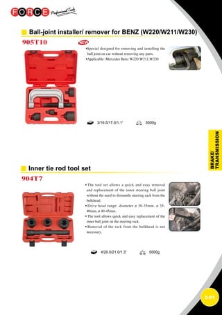 3-51
Ball-joint installer/ remover for BENZ (W220/W211/W230)
905T10
•Special designed for removing and installing the
ball joint on car without removing any parts.
•Applicable: Mercedes Benz W220,W211,W230
3/16.5/17.0/1.1' 5500g
Inner tie rod tool set
904T7
• The tool set allows a quick and easy removal
and replacement of the inner steering ball joint
without the need to dismantle steering rack from the
bulkhead.
• Drive head range: diameter ø 30-35mm, ø 35-
40mm, ø 40-45mm.
• The tool allows quick and easy replacement of the
inner ball joint on the steering rack.
• Removal of the rack from the bulkhead is not
necessary.
4/20.0/21.0/1.3’ 5000g
 