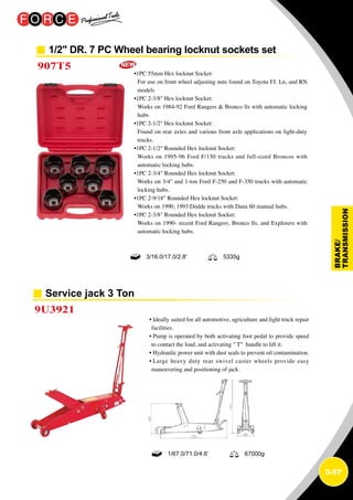 3-57
1/2 DR. 7 PC Wheel bearing locknut sockets set
907T5
•1PC 55mm Hex locknut Socket:
For use on front wheel adjusting nuts found on Toyota FJ. Ln, and RN
models
•1PC 2-3/8 Hex locknut Socket:
Works on 1984-92 Ford Rangers  Bronco lls with automatic locking
hubs
•1PC 2-1/2 Hex locknut Socket:
Found on rear axles and various front axle applications on light-duty
trucks.
•1PC 2-1/2 Rounded Hex locknut Socket:
Works on 1995-96 Ford F/150 trucks and full-sized Broncos with
automatic locking hubs.
•1PC 2-3/4 Rounded Hex locknut Socket:
Works on 3/4 and 1-ton Ford F-250 and F-350 trucks with automatic
locking hubs.
•1PC 2-9/18 Rounded Hex locknut Socket:
Works on 1990, 1993 Dodde trucks with Dana 60 manual hubs.
•1PC 2-3/8 Rounded Hex locknut Socket:
Works on 1990- recent Ford Rangers, Bronco lls, and Explorers with
automatic locking hubs.
3/16.0/17.0/2.8' 5335g
Service jack 3 Ton
9U3921
• Ideally suited for all automotive, agriculture and light truck repair
facilities.
• Pump is operated by both activating foot pedal to provide speed
to contact the load, and activating  T handle to lift it.
• Hydraulic power unit with dust seals to prevent oil contamination.
• Large heavy duty rear swivel caster wheels provide easy
maneuvering and positioning of jack.
1/67.0/71.0/4.6’ 67000g
 
 