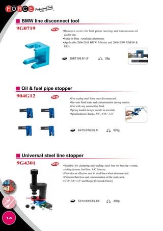 1-6
BMW line disconnect tool
Oil  fuel pipe stopper
Universal steel line stopper
9G0719
904G12
9G4301
•Removes covers for both power steering and transmission oil
cooler line.
•Made of Blue -Anodized Aluminum.
•Applicable:2006-2011 BMW 3-Series and 2006-2009 X3(E90 
E83).
•Use to plug steel lines once disconnected.
•Prevents fluid leaks and contamination during service.
•Use with any automotive fluid.
•Spring loaded design installs in seconds.
•Specifications: Banjo, 3/8”, 5/16”, 1/2”
•Suitable for clamping and sealing steel line on braking system,
cooling system, fuel line, A/C Line etc.
•Provides an effective seal to steel lines when disconnected.
•Prevents fluid loss and contamination of the work area.
•5/16,3/8,1/2 and Banjo(10.4mm18mm)
288/7.5/8.5/1.8' 26g
24/15.0/16.0/2.5’ 625g
72/14.8/15.8/2.65' 205g
 