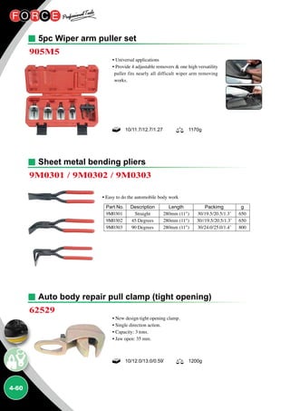 4-60
5pc Wiper arm puller set
Auto body repair pull clamp (tight opening)
Sheet metal bending pliers
905M5
62529
9M0301 / 9M0302 / 9M0303
• Universal applications
• Provide 4 adjustable removers  one high versatility
puller fits nearly all difficult wiper arm removing
works.
• New design tight opening clamp.
• Single direction action.
• Capacity: 3 tons.
• Jaw open: 35 mm.
• Easy to do the automobile body work
Part No.	 Description	 Length	 Packimg	 g
9M0301	 Straight	 280mm (11)	 30/19.5/20.5/1.3’	 650
9M0302	 45 Degrees	 280mm (11)	 30//19.5/20.5/1.3’	 650
9M0303	 90 Degrees	 280mm (11)	 30/24.0/25.0/1.4’	 800
10/12.0/13.0/0.59’ 1200g
10/11.7/12.7/1.27 1170g
 