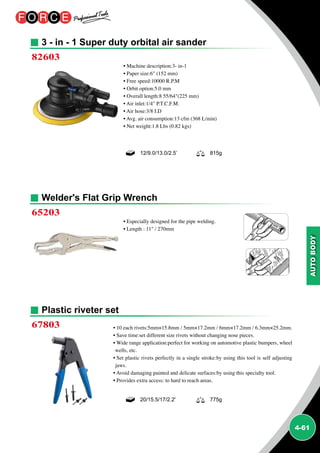 4-61
3 - in - 1 Super duty orbital air sander
Welder's Flat Grip Wrench
Plastic riveter set
82603
65203
67803
• Machine description:3- in-1
• Paper size:6 (152 mm)
• Free speed:10000 R.P.M
• Orbit option:5.0 mm
• Overall length:8 55/64(225 mm)
• Air inlet:1/4 P.T.C.F.M.
• Air hose:3/8 I.D
• Avg. air consumption:13 cfm (368 L/min)
• Net weight:1.8 Lbs (0.82 kgs)
• Especially designed for the pipe welding.
• Length : 11 / 270mm
• 10 each rivets:5mm×15.8mm / 5mm×17.2mm / 6mm×17.2mm / 6.3mm×25.2mm.
• Save time:set different size rivets without changing nose pieces.
• Wide range application:perfect for working on automotive plastic bumpers, wheel
wells, etc.
• Set plastic rivets perfectly in a single stroke:by using this tool is self adjusting
jaws.
• Avoid damaging painted and delicate surfaces:by using this specialty tool.
• Provides extra access: to hard to reach areas.
12/9.0/13.0/2.5’ 815g
20/15.5/17/2.2' 775g
 