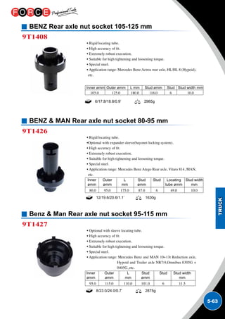 5-63
BENZ Rear axle nut socket 105-125 mm
BENZ  MAN Rear axle nut socket 80-95 mm
Benz  Man Rear axle nut socket 95-115 mm
9T1408
9T1426
9T1427
• Rigid locating tube.
• High accuracy of fit.
• Extremely robust execution.
• Suitable for high tightening and loosening torque.
• Special steel.
• Application range: Mercedes Benz Actros rear axle, HL/HL 8 (Hypoid),
etc.
• Rigid locating tube.
•Optional with expander sleeve(bayonet locking system).
• High accuracy of fit.
• Extremely robust execution.
• Suitable for high tightening and loosening torque.
• Special steel.
• Application range: Mercedes Benz Atego Rear axle, Vitaro 814, MAN,
etc.
• Optional with sleeve locating tube.
• High accuracy of fit.
• Extremely robust execution.
• Suitable for high tightening and loosening torque.
• Special steel.
• Application range: Mercedes Benz and MAN 10+13t Reduction axle,
Hypoid and Trailer axle NR7/4,Omnibus 0305G +
0405G, etc.
6/17.8/18.8/0.9’ 2965g
Inner ømm	 Outer ømm	 L mm	 Stud ømm	 Stud	 Stud width mm
105.0	 125.0	 180.0	 116.0	 6	 10.0
Inner	 Outer	 L 	 Stud	 Stud	 Locating 	 Stud width
ømm	 ømm	mm	ømm		tube ømm	mm
80.0	 95.0	 175.0	 87.0	 6	 49.0	 10.0
Inner	 Outer	 L 	 Stud	 Stud	 Stud width
ømm	 ømm	mm	ømm		 mm
95.0	 115.0	 110.0	 101.0	 6	 11.5	
12/19.6/20.6/1.1’ 1630g
8/23.0/24.0/0.7’ 2875g
 