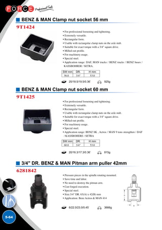 5-64
BENZ  MAN Clamp nut socket 56 mm
BENZ  MAN Clamp nut socket 60 mm
3/4 DR. BENZ  MAN Pitman arm puller 42mm
9T1424
9T1425
6281842
• For professional loosening and tightening.
• Extremely versatile.
• Rectangular form.
• Usable with rectangular clamp nuts on the axle stub.
• Suitable for exact torque with a 3/4 square drive.
• Milled-out profile.
• For machinery usage.
• Special steel.
• Application range: DAF, MAN trucks / BENZ trucks / BENZ buses /
KASSBOHRER / SETRA.
• For professional loosening and tightening.
• Extremely versatile.
• Rectangular form.
• Usable with rectangular clamp nuts on the axle stub.
• Suitable for exact torque with a 3/4 square drive.
• Milled-out profile.
• For machinery usage.
• Special steel.
• Application range: BENZ SK , Actros / MAN 9 tons strengthen / DAF
/ KASSBOHERE / SETRA
• Pressure pieces in the spindle rotating mounted.
• Save time and labor.
• No need to destroy the pitman arm.
• Cast forged execution.
• Special steel.
• Size:3/4 DR. 63(A) x 42(B) mm
• Application: Benz Actros  MAN 414
20/16.3/17.3/0.36’ 815g
6/22.0/23.0/0.45’ 3666g
SW mm	 DR.	 H mm
56.0	 3/4	 53.0
SW mm	 DR.	 H mm
60.0	 3/4	 53.0
 
20/18.5/19.5/0.36’ 925g
 