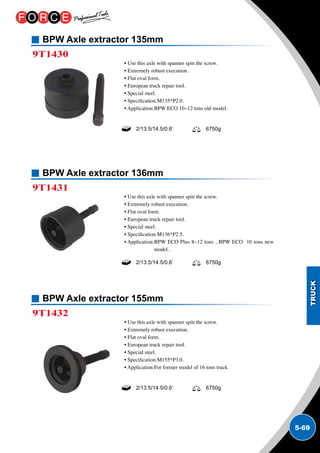 5-69
BPW Axle extractor 135mm
BPW Axle extractor 136mm
BPW Axle extractor 155mm
9T1430
9T1431
9T1432
• Use this axle with spanner spin the screw.
• Extremely robust execution.
• Flat oval form.
• European truck repair tool.
• Special steel.
• Specification:M135*P2.0.
• Application:BPW ECO 10~12 tons old model.
• Use this axle with spanner spin the screw.
• Extremely robust execution.
• Flat oval form.
• European truck repair tool.
• Special steel.
• Specification:M136*P2.5.
• Application:BPW ECO Plus 8~12 tons , BPW ECO 10 tons new
model..
• Use this axle with spanner spin the screw.
• Extremely robust execution.
• Flat oval form.
• European truck repair tool.
• Special steel.
• Specification:M155*P3.0.
• Application:For former model of 16 tons truck.
2/13.5/14.5/0.6’ 6750g
2/13.5/14.5/0.6’ 6750g
2/13.5/14.5/0.6’ 6750g
 