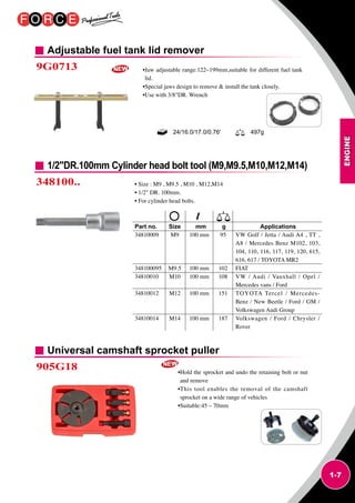 ENGINE
1-7
Adjustable fuel tank lid remover
Universal camshaft sprocket puller
9G0713
905G18
•Jaw adjustable range:122~199mm,suitable for different fuel tank
lid.
•Special jaws design to remove  install the tank closely.
•Use with 3/8DR. Wrench
•Hold the sprocket and undo the retaining bolt or nut
and remove
•This tool enables the removal of the camshaft
sprocket on a wide range of vehicles
•Suitable:45 – 70mm
24/16.0/17.0/0.76' 497g
1/2DR.100mm Cylinder head bolt tool (M9,M9.5,M10,M12,M14)
348100.. • Size : M9 , M9.5 , M10 , M12,M14
• 1/2 DR. 100mm.
• For cylinder head bolts.
Part no.	 Size	 mm 	 g	 Applications
34810009	 M9	 100 mm	 95	VW Golf / Jetta / Audi A4 , TT ,
A8 / Mercedes Benz M102, 103,
104, 110, 116, 117, 119, 120, 615,
616, 617 / TOYOTA MR2
348100095	 M9.5	 100 mm	 102	 FIAT
34810010	 M10	 100 mm	 108	VW / Audi / Vauxhall / Opel /
Mercedes vans / Ford
34810012	 M12	 100 mm	 151	TOYOTA Tercel / Mercedes-
Benz / New Beetle / Ford / GM /
Volkswagen Audi Group
34810014	 M14	 100 mm	 187	Volkswagen / Ford / Chrysler /
Rover
 