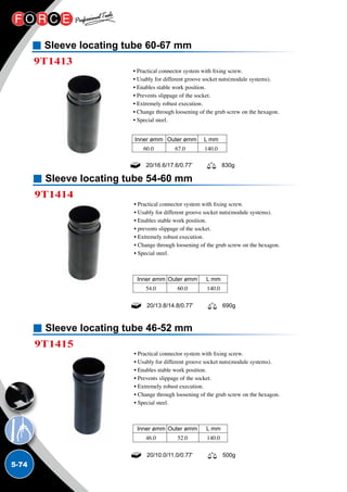 5-74
Sleeve locating tube 60-67 mm
9T1413
• Practical connector system with fixing screw.
• Usably for different groove socket nuts(module systems).
• Enables stable work position.
• Prevents slippage of the socket.
• Extremely robust execution.
• Change through loosening of the grub screw on the hexagon.
• Special steel.
20/16.6/17.6/0.77’ 830g
Inner ømm	 Outer ømm	 L mm
60.0	 67.0	 140.0
Sleeve locating tube 54-60 mm
Sleeve locating tube 46-52 mm
9T1414
9T1415
• Practical connector system with fixing screw.
• Usably for different groove socket nuts(module systems).
• Enables stable work position.
• prevents slippage of the socket.
• Extremely robust execution.
• Change through loosening of the grub screw on the hexagon.
• Special steel.
• Practical connector system with fixing screw.
• Usably for different groove socket nuts(module systems).
• Enables stable work position.
• Prevents slippage of the socket.
• Extremely robust execution.
• Change through loosening of the grub screw on the hexagon.
• Special steel.
20/13.8/14.8/0.77’ 690g
20/10.0/11.0/0.77’ 500g
Inner ømm	Outer ømm	 L mm
54.0	 60.0	 140.0
Inner ømm	Outer ømm	 L mm
46.0	 52.0	 140.0
 
