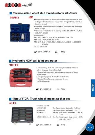 5-77
Hydraulic HGV ball joint separator
903T2
• For separating HGV ball-joint. Strengthened fork and lever
allows for greater force to be applied.
• Remove ball joints easily where space prevents use of direct
action method.
• Jaw opening capacity 70 mm; Jaw width 36 mm.
• Patented Hydraulic ram provides max. 12 tons.
• SCM 440 material.
2/14.0/15.0/1.0’ 7000g
11pc 3/4DR. Truck wheel impact socket set
6113
• Content: 3/4 DR.
46190 17…21	 2pc- Square impact deep socket 17; 21mm
46190 13.16 	 1pc- Square impact deep socket 13/16
465100 33...41	 4pc- 6pt. Flank impact deep socket 33; 35; 38;
41 mm
465100 1.1.16…1.1.2	 4pc- 6pt. Flank impact deep socket 1-1/16;
1-1/8; 1-1/4 ; 1-1/2
3/27.5/28.5/1.5’ 9150g
Reverse action wheel stud thread restorer kit –Truck
905K1
• Unique design allows for the two halves of the thread restorer to be fitted
on the good thread and wound back over the damaged thread ,normally at
the end of the stud.
• Traditional thread restorers rely on luck for the restored and undamaged
threads to align.
• Three sizes of product a set of capacity: M18 X 1.5 , M20 X 1.5 , M22
X1.5 , 7/8”-11 BSFl
• Applications:
M18 X 1.5 - DAF , IVECO , MAN , RENAULT , VOLVO l	
M20 X 1.5 - MERCEDES , SCANIA l	
M22 X1.5 - DAF , FORD , MAN , RENAULT , VOLVO , MERCEDES ,
SCANIAl	
7/8”-11 - SCANIA
20/16.5/17.5/1.1’ 840g
 