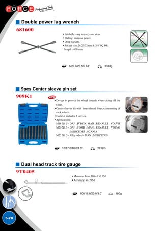 5-78
Dual head truck tire gauge
9T0405
• Measures from 10 to 150 PSI
• Accuracy: +/- 2PSI
100/18.0/20.0/3.0’ 180g
9pcs Center sleeve pin set
909K1
• Design to protect the wheel threads when taking off the
wheel.
• Center sleeves kit with inner thread forexact mounting of
truck wheels.
• Each kit includes 3 sleeves.
• Applications:
M18 X1.5 - DAF , IVECO , MAN , RENAULT , VOLVO
M20 X1.5 - DAF , FORD , MAN , RENAULT , VOLVO
. MERCEDES , SCANIA
M22 X1.5 - Alloy wheels MAN , MERCEDES
10/17.0/18.0/1.5' 2812G
Double power lug wrench
681600
• Foldable: easy to carry and store.
• Sliding: increase power.
• Deep sockets.
• Socket size:24/27/32mm  3/4SQ.DR.
Length : 600 mm
6/20.0/20.5/0.84’ 3333g
 