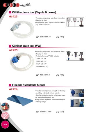 1-8
Oil filter drain tool (Toyota  Lexus)
Oil filter drain tool (VW)
61923 • Provide a professional and clean work when
changing oil filter.
• Available for many Toyota  Lexus (2006~)
4cyl and 8cyl vehicles.
• Provide a professional and clean work when
changing oil filter.
• Available for many VW 2.0 vehicles.
Golf V 2.0T 2.5
Golf V (all) 2.5T
Jetta V (all) 2.0T
Passat B6 (all) 2.0T
50/8.0/8.5/0.48’ 180g
40/7.4/8.4/3.6’ 170g
61925
Flexible / Moldable funnel
61926 • Flexible funnel provides easy job for draining
or refilling wide kinds of fluid and oil.
• Suitable application: engine oil, coolant, brake
oil, auto transmission oil...etc.
• Easy to take anywhere, use to limited space,
and easy storage.
50/11.5/12.5/1.0’ 230g
 