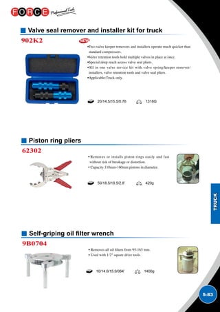 5-83
Valve seal remover and installer kit for truck
902K2
•Two valve keeper removers and installers operate much quicker than
standard compressors.
•Valve retention tools hold multiple valves in place at once.
•Special deep reach access valve seal pliers.
•All in one valve service kit with valve spring/keeper remover/
installers, valve retention tools and valve seal pliers.
•Applicable:Truck only.
20/14.5/15.5/0.76 1316G
Piston ring pliers
62302
• Removes or installs piston rings easily and fast
without risk of breakage or distortion.
• Capacity:110mm-160mm pistons in diameter.
50/18.5/19.5/2.8’ 420g
Self-griping oil filter wrench
9B0704
• Removes all oil filters from 95-165 mm.
• Used with 1/2 square drive tools.
10/14.0/15.0/064’ 1400g
 