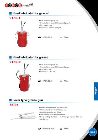 5-85
Hand lubricator for gear oil
Hand lubricator for grease
Lever type grease gun
9T3611
9T3610
88704
• With reservoir capacity 25L.
• It is suitable for general lubricant and gear oil.
• 70c.c. / each cycle.
• Hose: 1/2 x 2M PVC yarn pipe.
• With reservoir capacity 25L
• It is suitable for general lubricant and grease.
• 4c.c. / each cycle
• Hose: 1/4 x 1W x 2M
• Electric-plated finish for long service life.
• Short stroke “lever action for easy use.
• Vented head cap for easy filling.
• Used standard 14 oz. Grease cartridge.
• 3-way loading: Standard 14 oz. Cartridge, pressure filler and
bulk 400 c.c.
1/7.0/9.0/2.0’ 7000g
1/7.0/9.0/2.0’’ 7000g
20/23.0/26.92.3’ 1300g
 