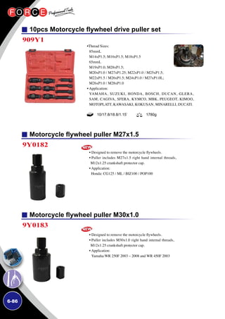 6-86
10pcs Motorcycle flywheel drive puller set
Motorcycle flywheel puller M27x1.5
Motorcycle flywheel puller M30x1.0
909Y1
9Y0182
9Y0183
•Thread Sizes:
85mmL
M14xP1.5; M16xP1.5; M18xP1.5
65mmL
M19xP1.0; M28xP1.5;
M20xP1.0 / M27xP1.25; M22xP1.0 / M25xP1.5;
M22xP1.5 / M26xP1.5; M24xP1.0 / M27xP1.0L;
M26xP1.0 / M28xP1.0
• Application:
YAMAHA, SUZUKI, HONDA, BOSCH, DUCAN, GLERA,
SAM, CAGIVA, SFERA, KYMCO, MBK, PEUGEOT, KIMOO,
MOTOPLATT, KAWASAKI, KOKUSAN, MINARELLI, DUCATI.
• Designed to remove the motorcycle flywheels.
• Puller includes M27x1.5 right hand internal threads,
M12x1.25 crankshaft protector cap.
• Application:
Honda: CG125 / ML / BIZ100 / POP100
• Designed to remove the motorcycle flywheels.
• Puller includes M30x1.0 right hand internal threads,
M12x1.25 crankshaft protector cap.
• Application:
Yamaha:WR 250F 2003 – 2008 and WR 450F 2003
10/17.8/18.8/1.15’ 1780g
 