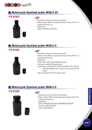 6-87
Motorcycle flywheel puller M30x1.25
Motorcycle flywheel puller M30x1.5
Motorcycle flywheel puller M28x1.0
9Y0185
9Y0186
9Y0188
• Designed to remove the motorcycle flywheels.
• Puller includes M30x1.25 right hand internal threads, M12x1.25
crankshaft protector cap.
• Application:
Honda: CRF450X, CRF450X8
• Designed to remove the motorcycle flywheels.
• Puller includes M30x1.5 right hand internal threads, M12x1.25
crankshaft protector cap.
• Application:
Honda: Most 1989-1990 FL400R pilot models.
Kawasaki: Some KLF300 quad models.
Suzuki: Most LT160/230/250, TM125/250/400, 1970’s TS250,
2004-2009 DR200 enduro models and most early PE, TS
models.
Other: European CZ MX and enduro models.
• Designed to remove the motorcycle flywheels.
• Puller includes M28x1.0 right hand internal threads, M12x1.25
crankshaft protector cap.
• Application:
Honda: CRF450X 2004-2008, TRX450R/ER 2006-2007
Kawasaki: 2008 KLX450R
Suzuki: 2008 RMZ450
 