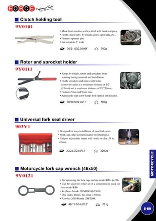 6-89
Universal fork seal driver
Clutch holding tool
Rotor and sprocket holder
903Y1
9Y0101
9Y0111
• Designed for easy installation of most fork seals.
• Works on either conventional or inverted forks.
• Unique adjustable insert will work on dia. 26 to
45mm.
• Made from medium carbon steel with hardened jaws
• Holds clutch hubs, flywheels, gears, sprockets, etc...
• Features spanner pins
• Jaws open to 5 wide
• Keeps flywheels, rotors and sprockets from
rotating during removal and installation.
• Holds sprockets and rotors with holes
center-to-center at a minimum distance of 1/2
(13mm) and a maximum distance of 9(230mm).
• Features 5mm and 9mm pins.
• Adjustable stop screw keeps tool open at set distance.
20/22.0/23.0/0.7’ 2200g
30/21.0/22.0/0.64’ 700g
36/20.5/22.0/2.1’ 569g
Motorcycle fork cap wrench (46x50)
9Y0121
• For removing the fork caps on late-model RMs  CRs
• Can be used for removal of a compression stack on
late-model RMs
• Replaces Suzuki OEM 09941-53630
• One end is 46mm, the other is 50mm
• Also fits 2010 Honda CRF250R
48/13.5/14.5/0.7’ 281g
 