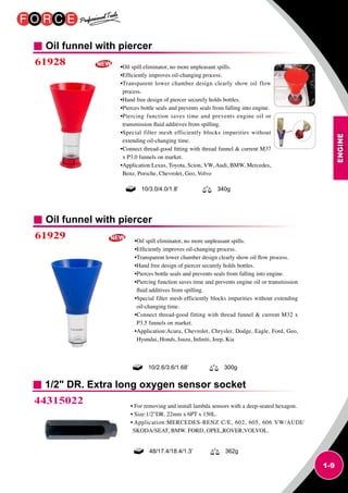 ENGINE
1-9
Oil funnel with piercer
Oil funnel with piercer
61928
61929
•Oil spill eliminator, no more unpleasant spills.
•Efficiently improves oil-changing process.
•Transparent lower chamber design clearly show oil flow
process.
•Hand free design of piercer securely holds bottles.
•Pierces bottle seals and prevents seals from falling into engine.
•Piercing function saves time and prevents engine oil or
transmission fluid additives from spilling.
•Special filter mesh efficiently blocks impurities without
extending oil-changing time.
•Connect thread-good fitting with thread funnel  current M37
x P3.0 funnels on market.
•Application:Lexus, Toyota, Scion, VW, Audi, BMW, Mercedes,
Benz, Porsche, Chevrolet, Geo, Volvo
•Oil spill eliminator, no more unpleasant spills.
•Efficiently improves oil-changing process.
•Transparent lower chamber design clearly show oil flow process.
•Hand free design of piercer securely holds bottles.
•Pierces bottle seals and prevents seals from falling into engine.
•Piercing function saves time and prevents engine oil or transmission
fluid additives from spilling.
•Special filter mesh efficiently blocks impurities without extending
oil-changing time.
•Connect thread-good fitting with thread funnel  current M32 x
P3.5 funnels on market.
•Application:Acura, Chevrolet, Chrysler, Dodge, Eagle, Ford, Geo,
Hyundai, Honds, Isuzu, Infiniti, Jeep, Kia
10/3.0/4.0/1.8’ 340g
10/2.6/3.6/1.68’ 300g
1/2 DR. Extra long oxygen sensor socket
44315022 • For removing and install lambda sensors with a deep-seated hexagon.
• Size:1/2DR. 22mm x 6PT x 150L.
• Application:MERCEDES-BENZ C/E, 602, 605, 606 VW/AUDI/
SKODA/SEAT, BMW. FORD, OPEL,ROVER,VOLVOL.
48/17.4/18.4/1.3’ 362g
 