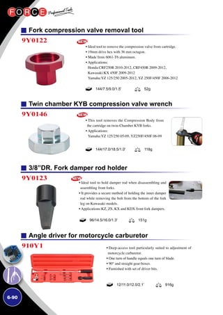 6-90
Fork compression valve removal tool
Twin chamber KYB compression valve wrench
3/8”DR. Fork damper rod holder
9Y0122
9Y0146
9Y0123
• Ideal tool to remove the compression valve from cartridge.
• 19mm drive hex with 36 mm octagon.
• Made from 6061-T6 aluminum.
• Applications:
Honda:CRF250R 2010-2012, CRF450R 2009-2012,
Kawasaki:KX 450F 2009-2012
Yamaha:YZ 125/250 2005-2012, YZ 250F/450F 2006-2012
• This tool removes the Compression Body from
the cartridge on twin-Chamber KYB forks.
• Applications:
Yamaha:YZ 125/250 05-09, YZ250F/450F 06-09
• Ideal tool to hold damper rod when disassembling and
assembling front forks.
• It provides a secure method of holding the inner damper
rod while removing the bolt from the bottom of the fork
leg on Kawasaki models.
• Applications:KZ, ZS, KX and KDX front fork dampers.
144/7.5/9.0/1.5' 52g
144/17.0/18.5/1.0' 118g
96/14.5/16.0/1.3' 151g
Angle driver for motorcycle carburetor
910Y1 • Deep-access tool particularly suited to adjustment of
motorcycle carburetor.
• One turn of handle equals one turn of blade.
• 90° and straight gear-boxes.
• Furnished with set of driver bits.
12/11.0/12.0/2.1’ 916g
 