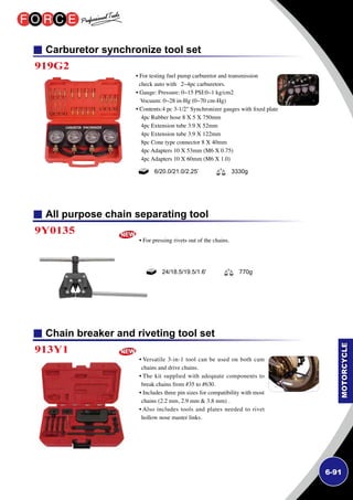 6-91
All purpose chain separating tool
Chain breaker and riveting tool set
9Y0135
913Y1
• For pressing rivets out of the chains.
• Versatile 3-in-1 tool can be used on both cam
chains and drive chains.
• The kit supplied with adequate components to
break chains from #35 to #630.
• Includes three pin sizes for compatibility with most
chains (2.2 mm, 2.9 mm  3.8 mm) .
• Also includes tools and plates needed to rivet
hollow nose master links.
24/18.5/19.5/1.6' 770g
Carburetor synchronize tool set
919G2
• For testing fuel pump carburetor and transmission
check auto with 2~4pc carburetors.
• Gauge: Pressure: 0~15 PSI:0~1 kg/cm2
Vocuum: 0~28 in-Hg (0~70 cm-Hg)
• Contents:4 pc 3-1/2 Synchronizer gauges with fixed plate
4pc Rubber hose 8 X 5 X 750mm
4pc Extension tube 3.9 X 52mm
4pc Extension tube 3.9 X 122mm
8pc Cone type connector 8 X 40mm
4pc Adapters 10 X 53mm (M6 X 0.75)
4pc Adapters 10 X 60mm (M6 X 1.0)
6/20.0/21.0/2.25’ 3330g
 