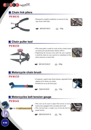 6-92
Chain puller tool
Motorcycle chain brush
Motorcycles belt tension gauge
9Y0132
9Y0133
9Y0141
• This chain puller is made for work on drive chains found
on motorcycles and all-terrain vehicles (ATVs).
• Tightening the forcing screw pulls the jaws together
to hold the chain for easy removal or installation of the
chain connector or master link.
• Composite, angled chain brush features adjustable brush
adaptors to fit various size chains.
• Suitable for use on all chain types.
• This tool can be used to adjust belt tension on most
motorcycles equipped with a secondary drive belt.
• This tool provides a simple way to firm the belt for
proper tension.
48/12.0/13.0/2.3' 252g
72/8.5/10.0/3.6’ 118g
240/18.0/19.5/1.6’ 75g
Chain link pliers
9Y0131
• Designed to simplify installation or removal of clip-
type master chain links.
48/16.9/7.9/2.3’ 143g
 