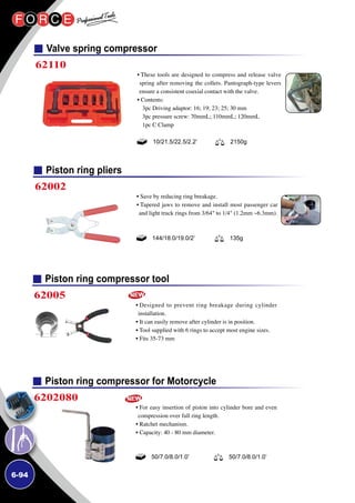 6-94
Piston ring compressor tool
Piston ring compressor for Motorcycle
62005
6202080
• Designed to prevent ring breakage during cylinder
installation.
• It can easily remove after cylinder is in position.
• Tool supplied with 6 rings to accept most engine sizes.
• Fits 35-73 mm
• For easy insertion of piston into cylinder bore and even
compression over full ring length.
• Ratchet mechanism.
• Capacity: 40 - 80 mm diameter.
50/7.0/8.0/1.0’ 50/7.0/8.0/1.0’
Piston ring pliers
62002
• Save by reducing ring breakage.
• Tapered jaws to remove and install most passenger car
and light truck rings from 3/64 to 1/4 (1.2mm ~6.3mm).
144/18.0/19.0/2’ 135g
Valve spring compressor
62110
• These tools are designed to compress and release valve
spring after removing the collets. Pantograph-type levers
ensure a consistent coaxial contact with the valve.
• Contents:
3pc Driving adaptor: 16; 19; 23; 25; 30 mm
3pc pressure screw: 70mmL; 110mmL; 120mmL
1pc C Clamp
10/21.5/22.5/2.2’ 2150g
 