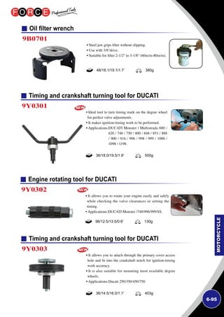 6-95
Engine rotating tool for DUCATI
Timing and crankshaft turning tool for DUCATI
Timing and crankshaft turning tool for DUCATI
9Y0302
9Y0303
9Y0301
• It allows you to rotate your engine easily and safely
while checking the valve clearances or setting the
timing.
• Applications:DUCATI Monster /748/996/999/SS.
• It allows you to attach through the primary cover access
hole and fit into the crankshaft notch for ignition-timing
work accuracy.
• It is also suitable for mounting most available degree
wheels.
• Applications:Ducati 250/350/450/750
• Ideal tool to turn timing mark on the degree wheel
for perfect valve adjustments.
• It makes ignition-timing work to be performed.
• Applications:DUCATI Monster | Multistrada 600 /
620 / 748 / 750 / 800 / 848 / 851 / 888
/ 900 / 916 / 996 / 998 / 999 / 1000 /
1098 / 1198.
96/12.5/13.5/0.6' 130g
36/14.5/16.0/1.1' 403g
36/18.0/19.5/1.9' 500g
Oil filter wrench
9B0701
• Steel jaw grips filter without slipping.
• Use with 3/8drive.
• Suitable for filter 2-1/2 to 3-1/8 (60m/m-80m/m).
48/18.1/19.1/1.7’ 380g
 