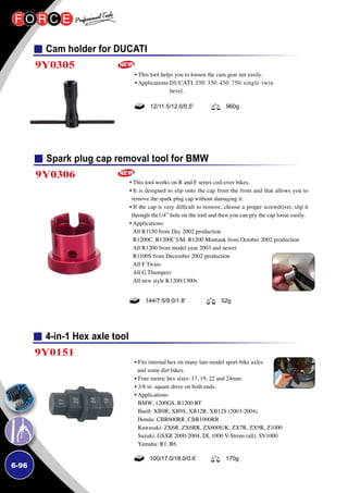 6-96
4-in-1 Hex axle tool
9Y0151
• Fits internal hex on many late-model sport-bike axles
and some dirt bikes.
• Four metric hex sizes: 17, 19, 22 and 24mm.
• 3/8 in. square drive on both ends.
• Applications:
BMW: 1200GS, R1200 RT
Buell: XB9R, XB9S, XB12R, XB12S (2003-2004)
Honda: CBR600RR, CBR1000RR
Kawasaki: ZX6R, ZX6RR, ZX600E/K, ZX7R, ZX9R, Z1000
Suzuki: GSXR 2000-2004, DL 1000 V-Strom (all), SV1000
Yamaha: R1, R6
100/17.0/18.0/0.6’ 170g
Spark plug cap removal tool for BMW
9Y0306
• This tool works on R and F series coil-over bikes.
• It is designed to slip onto the cap from the front and that allows you to
remove the spark plug cap without damaging it.
• If the cap is very difficult to remove, choose a proper screwdriver, slip it
through the1/4” hole on the tool and then you can pry the cap loose easily.
• Applications:
All R1150 from Dec 2002 production
R1200C, R1200C I/M, R1200 Montauk from October 2002 production
All R1200 from model year 2003 and newer
R1100S from December 2002 production
All F Twins
All G Thumpers
All new style K1200/1300s
144/7.5/9.0/1.8' 52g
Cam holder for DUCATI
9Y0305
• This tool helps you to loosen the cam gear nut easily.
• Applications:DUCATI 250 350 450 750 single twin
bevel.
12/11.5/12.0/0.5' 960g
 
