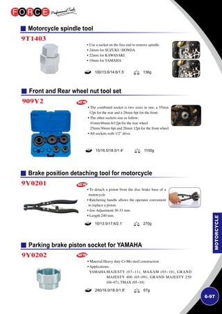 6-97
Motorcycle spindle tool
Front and Rear wheel nut tool set
Brake position detaching tool for motorcycle
Parking brake piston socket for YAMAHA
9T1403
909Y2
9Y0201
9Y0202
• Use a socket on the free end to remove spindle.
• 24mm for SUZUKI / HONDA
• 22mm for KAWASAKI
• 19mm for YAMAHA
• The combined socket is two sizes in one, a 55mm
12pt for the rear and a 28mm 6pt for the front.
• The other sockets size as follow:
41mm/46mm 6/12pt for the rear wheel
25mm/30mm 6pt and 28mm 12pt for the front wheel
• All sockets with 1/2” drive.
• To detach a piston from the disc brake base of a
motorcycle
• Ratcheting handle allows the operator convenient
to replace a piston.
• Jaw Adjustment:30-33 mm.
• Length:240 mm.
• Material:Heavy duty Cr-Mo steel construction
• Applications:
YAMAHA:MAJESTY (07~11), MAXAM (05~10), GRAND
MAJESTY 400 (05~09), GRAND MAJESTY 250
(04~07), TMAX (05~10)
100/13.6/14.6/1.5’ 136g
15/16.5/18.5/1.4' 1100g
10/13.5/17.6/2.1’ 270g
240/16.0/18.0/1.8' 67g
 