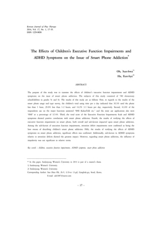 Korean Journal of Play Therapy 
2014, Vol. 17, No. 1, 17-35. 
ISSN 1229-0858 
The Effects of Children's Executive Function Impairments and 
ADHD Symptoms on the Issue of Smart Phone Addiction* 
* In this paper, Sookmyung Women's University in 2014 is part of a master's thesis. 
1) Sookmyung Women's University 
2) Sookmyung Women's University 
Corresponding Author: Sun Hwa Oh, 26-5, 4.19-ro 13-gil, Gangbuk-gu, Seoul, Korea. 
- 17 - 
E-mail: osh1987@naver.com 
Oh, Sun-hwa1) 
Ha, Eun-hye2) 
ABSTRACT 
The purpose of this study was to examine the effects of children’s executive function impairments and ADHD 
symptoms on the issue of smart phone addiction. The subjects of this study consisted of 789 elementary 
schoolchildren in grades 5t and 6t. The results of this study are as follows: First, in regards to the results of the 
smart phone usage and type survey, the children's total using time per a day indicated that 39.3% used the phone 
less than 1 hour, 29.9% less than 1-2 hours, and 14.2% 2-3 hours per day, respectively. Second, 41.6% of the 
respondents use on the major functions answered ‘SNS KakaoTalk etc.’ and the most use applications also were 
‘SNS’ at a percentage of 32.4%. Third, the total score of the Executive Function Impairments Scale and ADHD 
symptoms showed positive correlations with smart phone addiction. Fourth, the results of verifying the effects of 
executive function impairments on smart phone, both overall and sub-factors impacted upon smart phone addiction. 
Among the sub-factors of execution function impairments, attention deficit impairments were confirmed as being the 
best means of describing children's smart phone addiction. Fifth, the results of verifying the effects of ADHD 
symptoms on smart phone addiction, significant effects was confirmed. Additionally, sub-factors in ADHD symptoms 
relative to attention deficits showed the greatest impact. However, regarding smart phone addiction, the influence of 
impulsivity was not significant in relative terms. 
Key words : children, executive function impairments, ADHD symptoms, smart phone addiction 
 