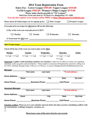 2014 Team Registration Form
Entry Fee – Lower League $505.00 / Upper League $510.00
Co-Ed League $505.00 / Women’s Major League $575.00
Please make checks payable to “NY Leagues”
Mail Entry Form and check to: 34 Floral Ave, Binghamton, NY 13905
You can also register your team(s) online FREE at http://BinghamtonNySoftball.com/
Please check off which league you are signing up for: Men’s League Women’s League
----------------------------------------------------------------------------------------------------------------------
If you played in our league for 2013 please fill out the following:
1) Day of the week your team played on in 2013?
Monday Tuesday Wednesday Thursday
2) Team name for 2013 was: ____________________________________________
----------------------------------------------------------------------------------------------------------------------
2014 Team name: ___________________________________________________
Check off the day of the week you want to play on for 2014:
Monday Tuesday Wednesday Thursday Friday
Upper Lower Upper Lower Upper Lower Upper Lower
Major
Important: Legible e-mail and phone numbers are essential in order for our office to contact you regarding
schedules, make-up games and cancellations. Please update as necessary throughout the season by calling us at
621-0351, Monday through Friday, 9:00 a.m. to 5:00 p.m. or email to BinghamtonNYSoftball@hotmail.com.
Manager: _________________________________________ ___________________
First name Last name **E-mail address
Home Address: ________________________________________________________
Street City State Zip Code
Home Phone: ______________ Business Phone: _____________ Cell Phone: _____________
Assistant Manager: ________________________________________ _____________________
First name Last name **E-mail address
Home Address: ___________________________________________________________________
Street City State Zip Code
Home Phone: _______________Business Phone _____________ Cell Phone: _______________
Schedule conflicts: Please go over your calendar and note below the dates you have scheduling conflicts with
for tournaments, weddings, banquets, vacations, etc.
**
**
Please keep a copy of this entry form for your records.
 