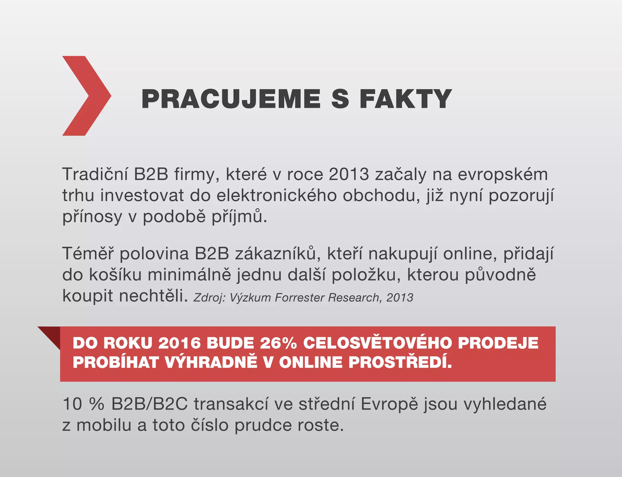 PRACUJEME S FAKTY
Tradiční B2B firmy, které v roce 2013 začaly na evropském
trhu investovat do elektronického obchodu, již nyní pozorují
přínosy v podobě příjmů.
Téměř polovina B2B zákazníků, kteří nakupují online, přidají
do košíku minimálně jednu další položku, kterou původně
koupit nechtěli. Zdroj: Výzkum Forrester Research, 2013
DO ROKU 2016 BUDE 26% CELOSVĚTOVÉHO PRODEJE
PROBÍHAT VÝHRADNĚ V ONLINE PROSTŘEDÍ.

10 % B2B/B2C transakcí ve střední Evropě jsou vyhledané
z mobilu a toto číslo prudce roste.

 