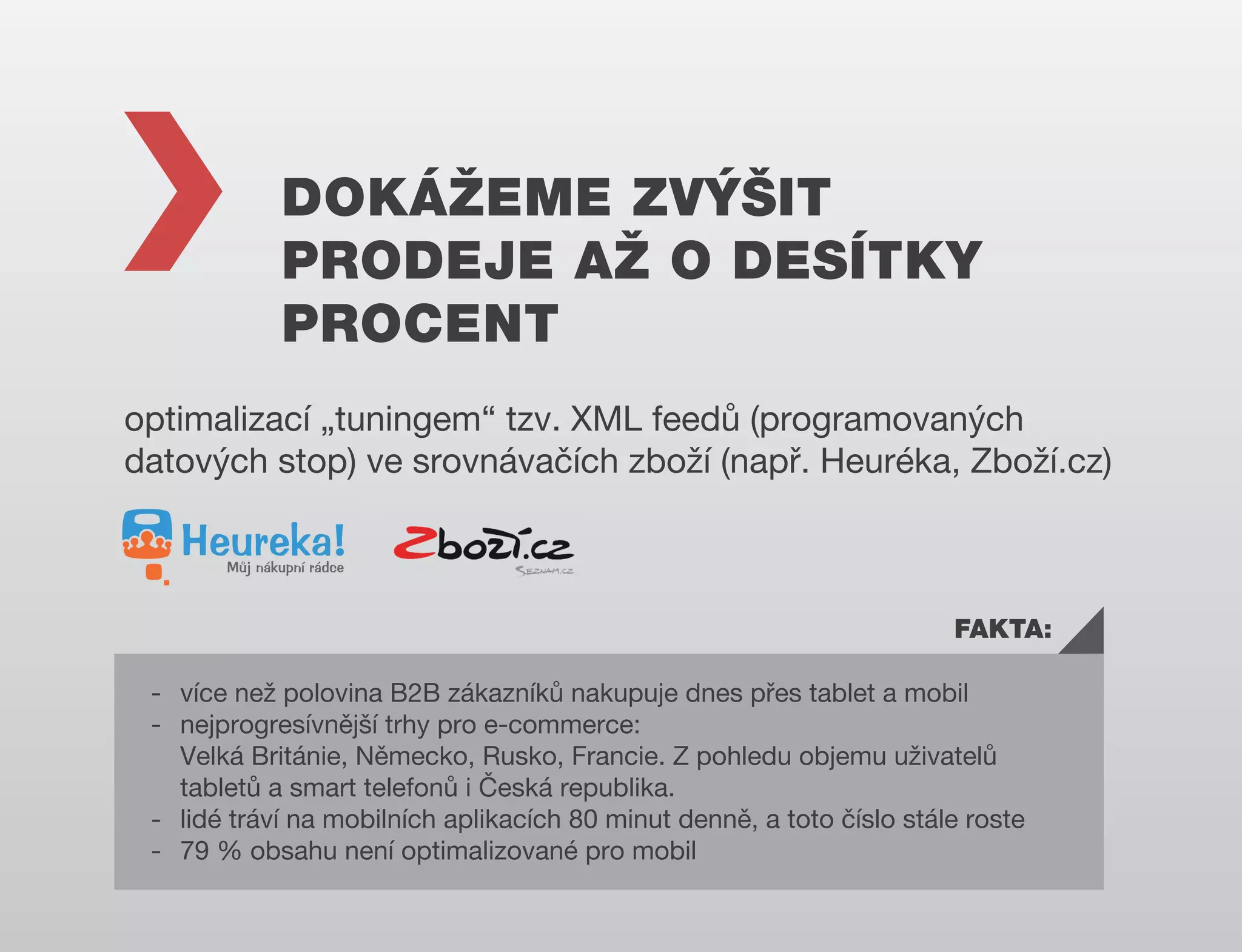 DOKÁŽEME ZVÝŠIT
PRODEJE AŽ O DESÍTKY
PROCENT
optimalizací „tuningem“ tzv. XML feedů (programovaných
datových stop) ve srovnávačích zboží (např. Heuréka, Zboží.cz)

FAKTA:
- více než polovina B2B zákazníků nakupuje dnes přes tablet a mobil
- nejprogresívnější trhy pro e-commerce:
Velká Británie, Německo, Rusko, Francie. Z pohledu objemu uživatelů
tabletů a smart telefonů i Česká republika.
- lidé tráví na mobilních aplikacích 80 minut denně, a toto číslo stále roste
- 79 % obsahu není optimalizované pro mobil

 