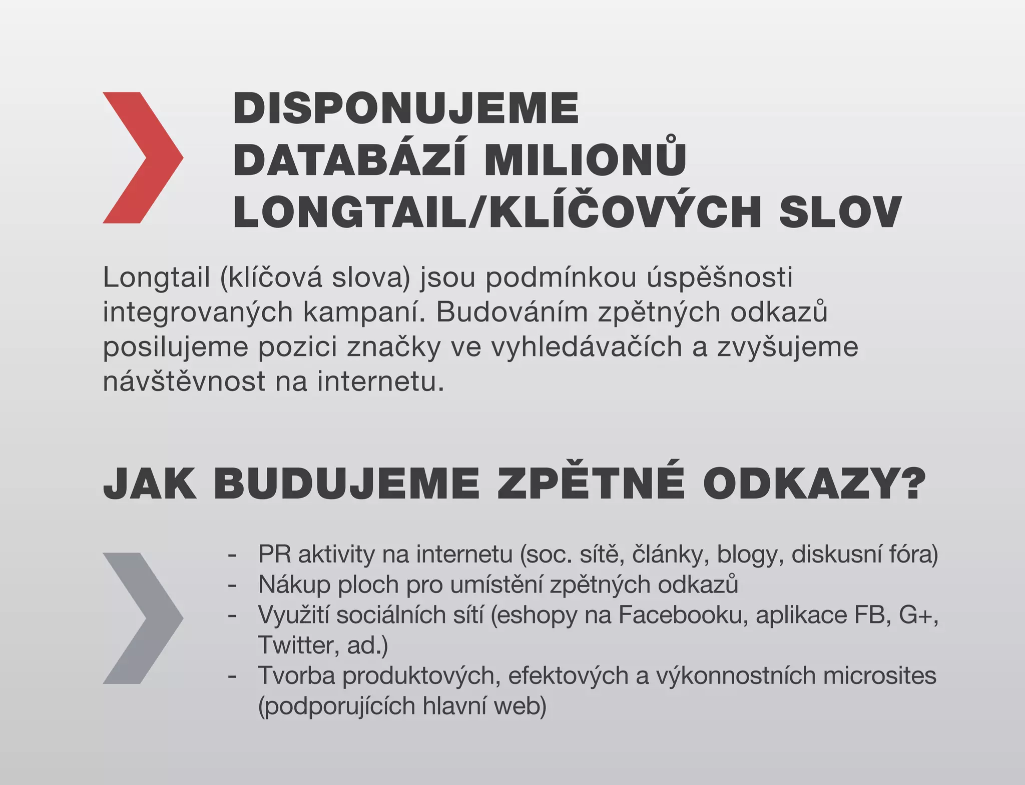 DISPONUJEME
DATABÁZÍ MILIONŮ
LONGTAIL/KLÍČOVÝCH SLOV
Longtail (klíčová slova) jsou podmínkou úspěšnosti
integrovaných kampaní. Budováním zpětných odkazů
posilujeme pozici značky ve vyhledávačích a zvyšujeme
návštěvnost na internetu.

JAK BUDUJEME ZPĚTNÉ ODKAZY?
- PR aktivity na internetu (soc. sítě, články, blogy, diskusní fóra)
- Nákup ploch pro umístění zpětných odkazů
- Využití sociálních sítí (eshopy na Facebooku, aplikace FB, G+,
Twitter, ad.)
- Tvorba produktových, efektových a výkonnostních microsites
(podporujících hlavní web)

 